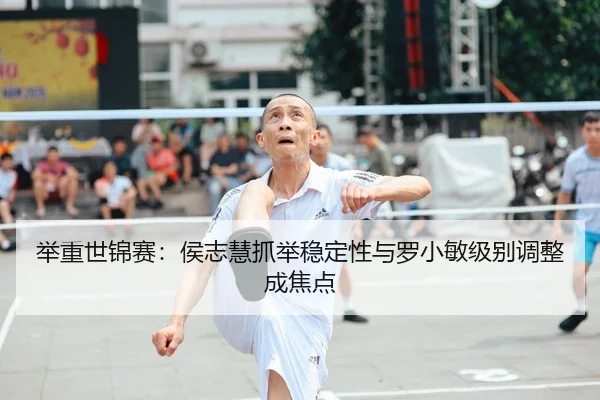 举重世锦赛：侯志慧抓举稳定性与罗小敏级别调整成焦点