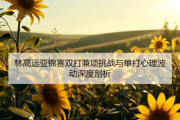 林高远亚锦赛双打兼项挑战与单打心理波动深度剖析