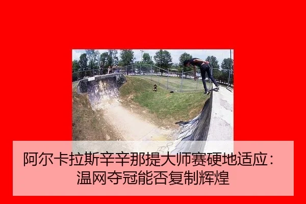 阿尔卡拉斯辛辛那提大师赛硬地适应：温网夺冠能否复制辉煌
