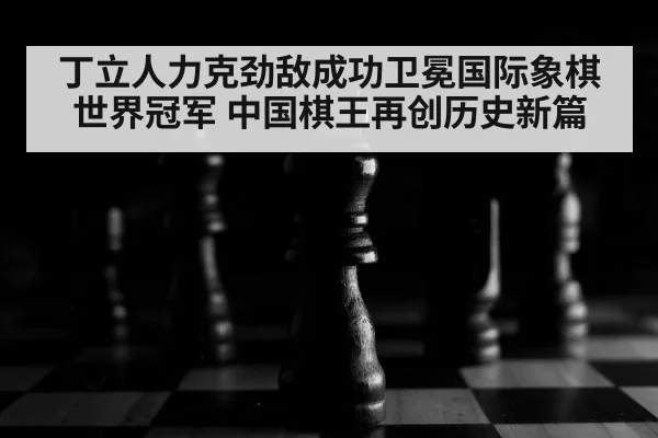 丁立人力克劲敌成功卫冕国际象棋世界冠军 中国棋王再创历史新篇