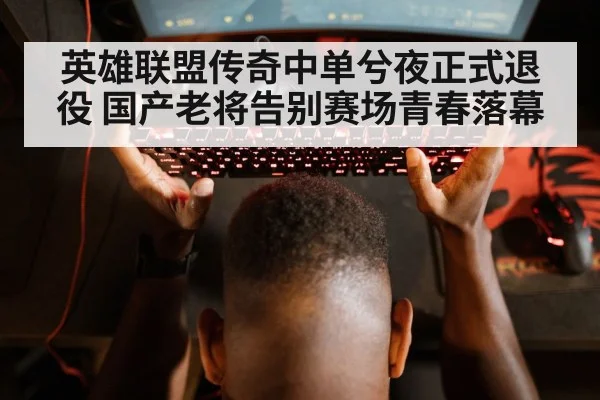 英雄联盟传奇中单兮夜正式退役 国产老将告别赛场青春落幕