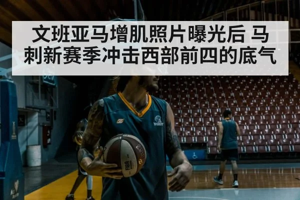 文班亚马增肌照片曝光后 马刺新赛季冲击西部前四的底气